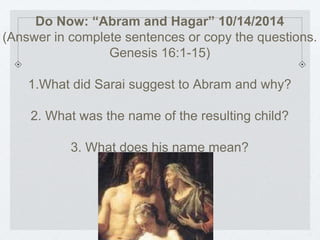 Do Now: “Abram and Hagar” 10/14/2014 
(Answer in complete sentences or copy the questions. 
Genesis 16:1-15) 
1.What did Sarai suggest to Abram and why? 
2. What was the name of the resulting child? 
3. What does his name mean? 
 