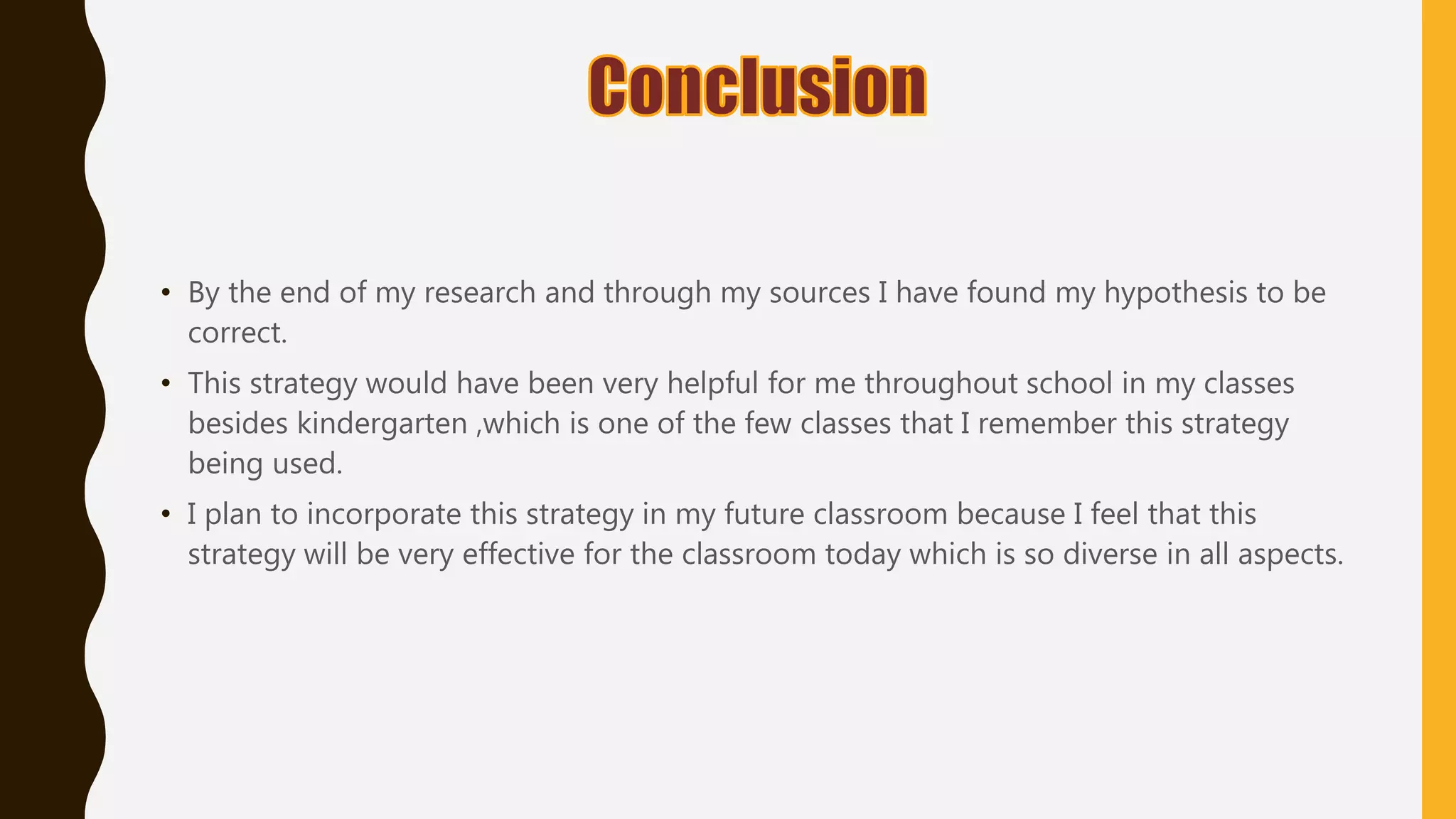 • By the end of my research and through my sources I have found my hypothesis to be
correct.
• This strategy would have been very helpful for me throughout school in my classes
besides kindergarten ,which is one of the few classes that I remember this strategy
being used.
• I plan to incorporate this strategy in my future classroom because I feel that this
strategy will be very effective for the classroom today which is so diverse in all aspects.
 
