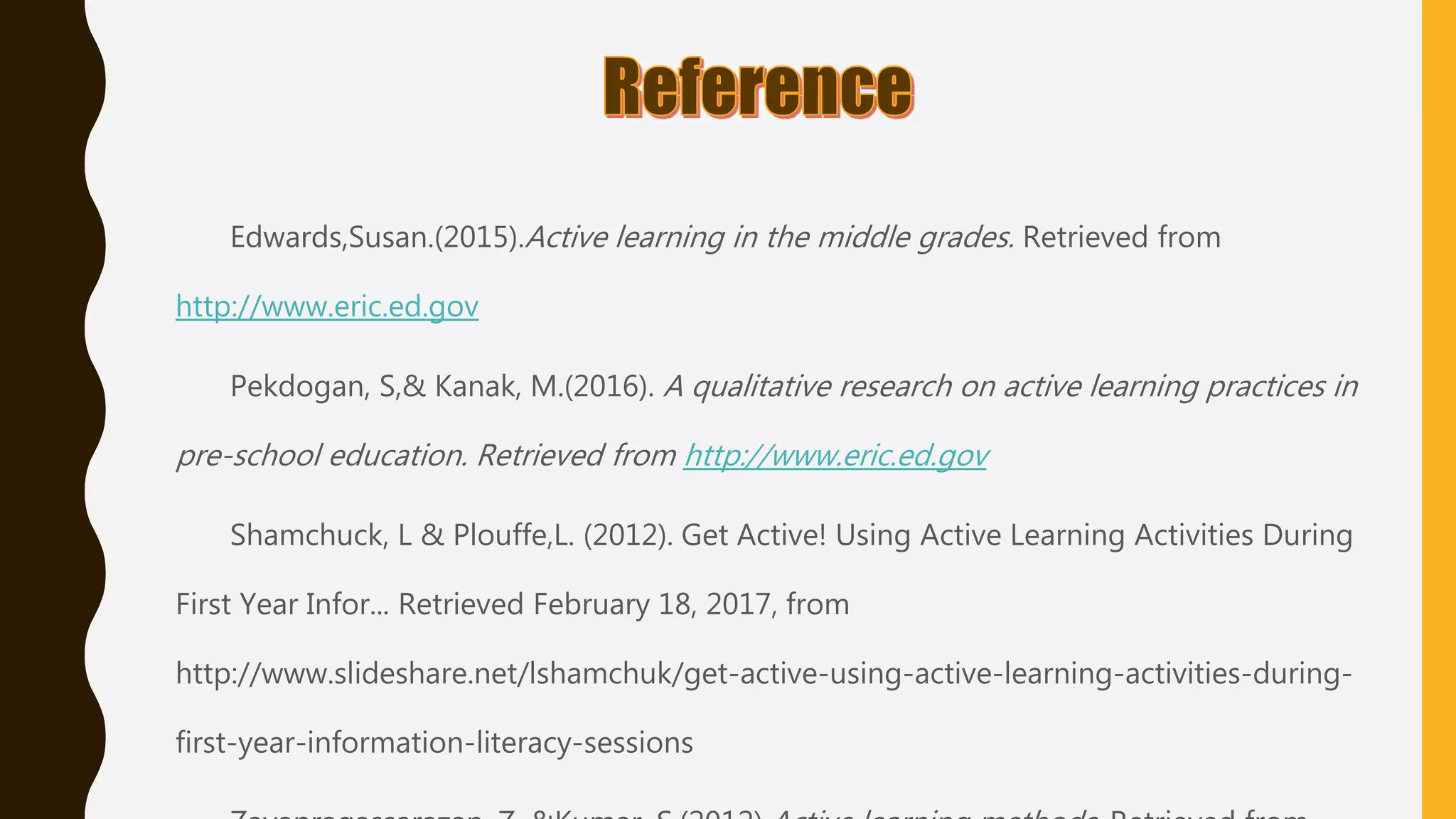 Edwards,Susan.(2015).Active learning in the middle grades. Retrieved from
http://www.eric.ed.gov
Pekdogan, S,& Kanak, M.(2016). A qualitative research on active learning practices in
pre-school education. Retrieved from http://www.eric.ed.gov
Shamchuck, L & Plouffe,L. (2012). Get Active! Using Active Learning Activities During
First Year Infor... Retrieved February 18, 2017, from
http://www.slideshare.net/lshamchuk/get-active-using-active-learning-activities-during-
first-year-information-literacy-sessions
 