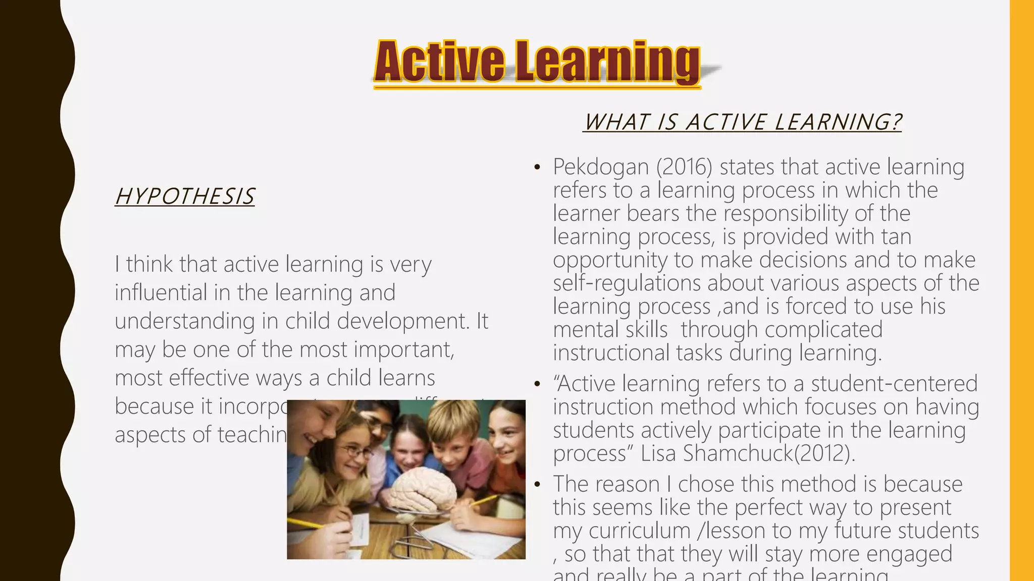 HYPOTHESIS
I think that active learning is very
influential in the learning and
understanding in child development. It
may be one of the most important,
most effective ways a child learns
because it incorporates many different
aspects of teaching.
WHAT IS ACTIVE LEARNING?
• Pekdogan (2016) states that active learning
refers to a learning process in which the
learner bears the responsibility of the
learning process, is provided with tan
opportunity to make decisions and to make
self-regulations about various aspects of the
learning process ,and is forced to use his
mental skills through complicated
instructional tasks during learning.
• “Active learning refers to a student-centered
instruction method which focuses on having
students actively participate in the learning
process” Lisa Shamchuck(2012).
• The reason I chose this method is because
this seems like the perfect way to present
my curriculum /lesson to my future students
, so that that they will stay more engaged
 