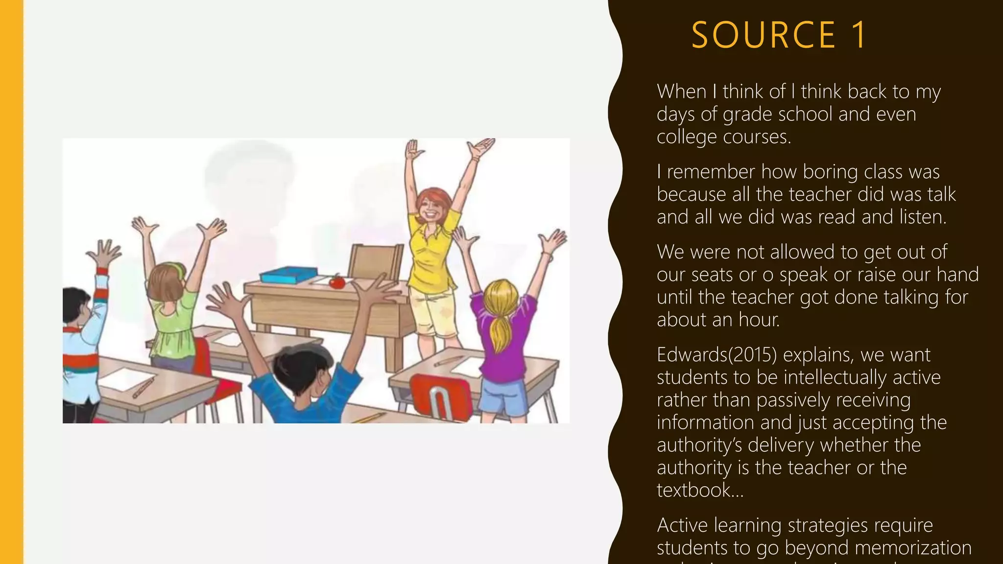 SOURCE 1
When I think of l think back to my
days of grade school and even
college courses.
I remember how boring class was
because all the teacher did was talk
and all we did was read and listen.
We were not allowed to get out of
our seats or o speak or raise our hand
until the teacher got done talking for
about an hour.
Edwards(2015) explains, we want
students to be intellectually active
rather than passively receiving
information and just accepting the
authority’s delivery whether the
authority is the teacher or the
textbook…
Active learning strategies require
students to go beyond memorization
 
