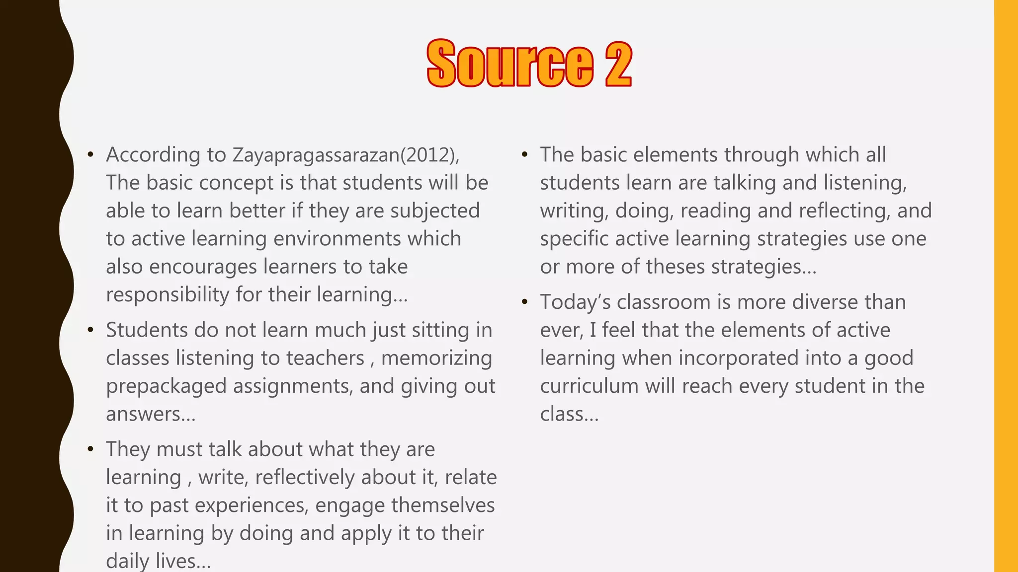 • According to Zayapragassarazan(2012),
The basic concept is that students will be
able to learn better if they are subjected
to active learning environments which
also encourages learners to take
responsibility for their learning…
• Students do not learn much just sitting in
classes listening to teachers , memorizing
prepackaged assignments, and giving out
answers…
• They must talk about what they are
learning , write, reflectively about it, relate
it to past experiences, engage themselves
in learning by doing and apply it to their
daily lives…
• The basic elements through which all
students learn are talking and listening,
writing, doing, reading and reflecting, and
specific active learning strategies use one
or more of theses strategies…
• Today’s classroom is more diverse than
ever, I feel that the elements of active
learning when incorporated into a good
curriculum will reach every student in the
class…
 