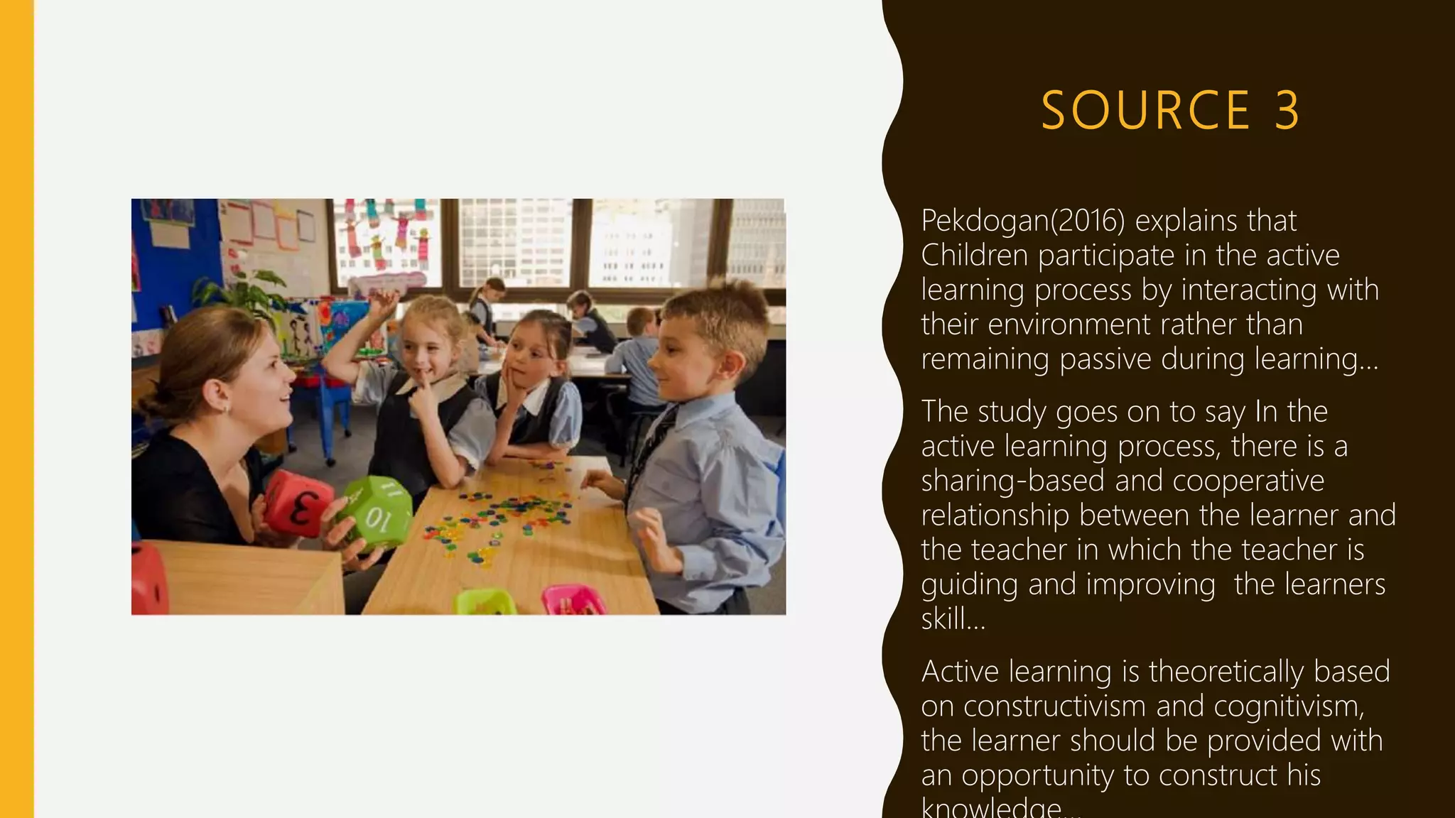 SOURCE 3
Pekdogan(2016) explains that
Children participate in the active
learning process by interacting with
their environment rather than
remaining passive during learning…
The study goes on to say In the
active learning process, there is a
sharing-based and cooperative
relationship between the learner and
the teacher in which the teacher is
guiding and improving the learners
skill…
Active learning is theoretically based
on constructivism and cognitivism,
the learner should be provided with
an opportunity to construct his
 