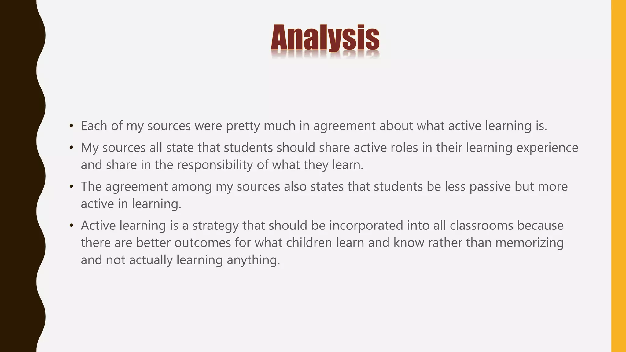 • Each of my sources were pretty much in agreement about what active learning is.
• My sources all state that students should share active roles in their learning experience
and share in the responsibility of what they learn.
• The agreement among my sources also states that students be less passive but more
active in learning.
• Active learning is a strategy that should be incorporated into all classrooms because
there are better outcomes for what children learn and know rather than memorizing
and not actually learning anything.
 