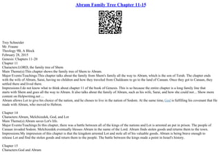 Abram Family Tree Chapter 11-15
Trey Schneider
Mr. Fraune
Theology 9B, A Block
February 28, 2015
Genesis: Chapters 11–20
Chapter 11
Characters:LORD, the family tree of Shem
Main Theme(s):This chapter shows the family tree of Shem to Abram.
Major Events/Teachings:This chapter talks about the family from Shem's family all the way to Abram, which is the son of Terah. The chapter ends
with the wife of Abram, Sarai, having no children and how they traveled from Chaldeans to go to the land of Canaan. Once they got to Canaan, they
settled there and lived there.
Impressions:I do not know what to think about chapter 11 of the book of Genesis. This is so because the entire chapter is a long family line that
starts with Shem and goes all the way to Abram. It also talks about the family of Abram, such as his wife, Sarai, and how she could not... Show more
content on Helpwriting.net ...
Abram allows Lot to give his choice of the nation, and he choses to live in the nation of Sodom. At the same time, God is fulfilling his covenant that He
made with Abram, who moved to Hebron.
Chapter 14
Characters:Abram, Melchizedek, God, and Lot
Main Theme(s):Abram saves Lot's life.
Major Events/Teachings:In this chapter, there was a battle between all of the kings of the nations and Lot is arrested an put in prison. The people of
Canaan invaded Sodom. Melchizedek eventually blesses Abram in the name of the Lord. Abram finds stolen goods and returns them to the town.
Impressions:My impression of this chapter is that the kingdom arrested Lot and stole all of his valuable goods. Abram is being brave enough to
release Lot and find the stolen goods and return them to the people. The battle between the kings made a point in Israel's history.
Chapter 15
Characters:God and Abram
 