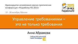 Одиннадцатая независимая научно-практическая
конференция «Разработка ПО 2015»
22 - 24 октября, Москва
Анна Абрамова
Управление требованиями –
это не только требования
 