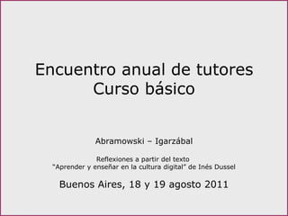 Encuentro anual de tutores Curso básico Abramowski – Igarzábal Reflexiones a partir del texto  “ Aprender y enseñar en la cultura digital” de Inés Dussel Buenos Aires, 18 y 19 agosto 2011 