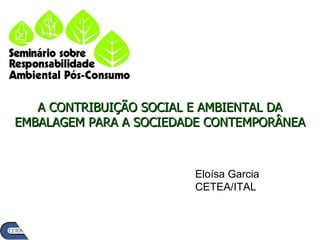 A CONTRIBUIÇÃO SOCIAL E AMBIENTAL DA EMBALAGEM PARA A SOCIEDADE CONTEMPORÂNEA Eloísa Garcia CETEA/ITAL 