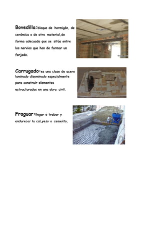 Bovedilla:bloque de        hormigón, de

cerámica o de otro material,de

forma adecuada que se sitúa entre

los nervios que han de formar un

forjado.




Carrugado:es una clase de acero
laminado diseminado especialmente
para construir elementos

estructurados en una obra civil.




Fraguar:llegar o trabar y
endurecer la cal,yeso o cemento.
 