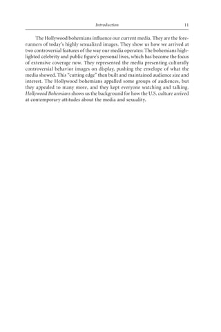 Introduction                               11

     The Hollywood bohemians influence our current media. They are the fore-
runners of today’s highly sexualized images. They show us how we arrived at
two controversial features of the way our media operates: The bohemians high-
lighted celebrity and public ﬁgure’s personal lives, which has become the focus
of extensive coverage now. They represented the media presenting culturally
controversial behavior images on display, pushing the envelope of what the
media showed. This “cutting edge” then built and maintained audience size and
interest. The Hollywood bohemians appalled some groups of audiences, but
they appealed to many more, and they kept everyone watching and talking.
Hollywood Bohemians shows us the background for how the U.S. culture arrived
at contemporary attitudes about the media and sexuality.
 