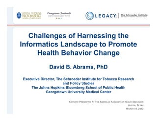 Challenges of Harnessing the
Informatics Landscape to Promote
     Health Behavior Change
               David B. Abrams, PhD

Executive Director, The Schroeder Institute for Tobacco Research
                       and Policy Studies
    The Johns Hopkins Bloomberg School of Public Health
             Georgetown University Medical Center

                          KEYNOTE PRESENTED AT THE AMERICAN ACADEMY OF HEALTH BEHAVIOR
                                                                         AUSTIN, TEXAS
                                                                        MARCH 19, 2012
 