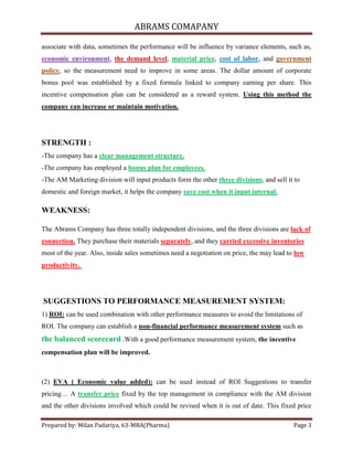 ABRAMS COMAPANY

associate with data, sometimes the performance will be influence by variance elements, such as,
economic environment, the demand level, material price, cost of labor, and government
policy, so the measurement need to improve in some areas. The dollar amount of corporate
bonus pool was established by a fixed formula linked to company earning per share. This
incentive compensation plan can be considered as a reward system. Using this method the
company can increase or maintain motivation.




STRENGTH :
-The company has a clear management structure.
-The company has employed a bonus plan for employees.
-The AM Marketing division will input products form the other three divisions, and sell it to
domestic and foreign market, it helps the company save cost when it input internal.

WEAKNESS:

The Abrams Company has three totally independent divisions, and the three divisions are lack of
connection. They purchase their materials separately, and they carried excessive inventories
most of the year. Also, inside sales sometimes need a negotiation on price, the may lead to low
productivity.




SUGGESTIONS TO PERFORMANCE MEASUREMENT SYSTEM:
1) ROI: can be used combination with other performance measures to avoid the limitations of
ROI. The company can establish a non-financial performance measurement system such as
the balanced scorecard .With a good performance measurement system, the incentive
compensation plan will be improved.



(2) EVA ( Economic value added): can be used instead of ROI Suggestions to transfer
pricing… A transfer price fixed by the top management in compliance with the AM division
and the other divisions involved which could be revised when it is out of date. This fixed price

Prepared by: Milan Padariya, 63-MBA(Pharma)                                                Page 3
 