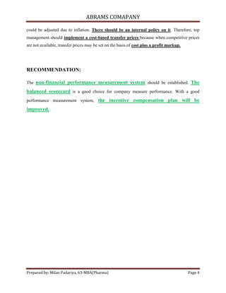 ABRAMS COMAPANY

could be adjusted due to inflation. There should be an internal policy on it. Therefore, top
management should implement a cost-based transfer prices because when competitive prices
are not available, transfer prices may be set on the basis of cost plus a profit markup.




RECOMMENDATION:

The non-financial performance measurement system should be established. The

balanced scorecard is a good choice for company measure performance. With a good
performance measurement system, the incentive compensation plan will be

improved.




Prepared by: Milan Padariya, 63-MBA(Pharma)                                                Page 4
 