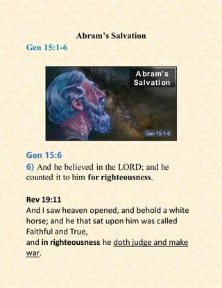 Abram’s Salvation
Gen 15:1-6
A bram’s
Salvati on
Gen 15:1-6
Gen 15:6
6) And he believed in the LORD; and he
counted it to him for righteousness.
Rev 19:11
And I saw heaven opened, and behold a white
horse; and he that sat upon him was called
Faithful and True,
and in righteousness he doth judge and make
war.
 