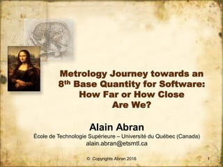 Metrology Journey towards an
8th Base Quantity for Software:
How Far or How Close
Are We?
Alain Abran
École de Technologie Supérieure – Université du Québec (Canada)
alain.abran@etsmtl.ca
1© Copyrights Abran 2016
 