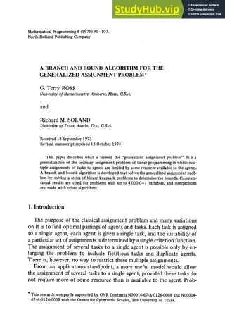 Mathematical Programming 8 (1975) 91-103.
North-Holland Publishing Company
A BRANCH AND BOUND ALGORITHM FOR THE
GENERALIZED ASSIGNMENT PROBLEM*
G. Terry ROSS
University of Massachusetts, Amherst, Mass., U.S.A.
and
Richard M. SOLAND
University of Texas, Austin, Tex., U.S.A.
Received 18 September 1973
Revised manuscript received 15 October 1974
This paper describes what is termed the "generalized assignment problem". It is a
generalization of the ordinary assignment problem of linear programming in which mul-
tiple assignments of tasks to agents are limited by some resource available to the agents.
A branch and bound algorithm is developed that solves the generalized assignment prob-
lem by solving a series of binary knapsack problems to determine the bounds. Computa-
tional results are cited for problems with up to 4 000 0-1 variables, and comparisons
are made with other algorithms.
1. Introduction
The purpose of the classical assignment problem and many variations
on it is to find optimal pairings of agents and tasks. Each task is assigned
to a single agent, each agent is given a single task, and the suitability of
a particular set of assignments is determined by a single criterion function.
The assignment of several tasks to a single agent is possible only by en-
larging the problem to include fictitious tasks and duplicate agents.
There is, however, no way to restrict these multiple assignments.
From an applications standpoint, a more useful model would allow
the assignment of several tasks to a single agent, provided these tasks do
not require more of some resource than is available to the agent. Prob-
* This research was partly supported by ONR Contracts N00014-67-A-0126-0008 and N00014-
67-A-0126-0009 with the Center for Cybernetic Studies, The University of Texas.
 