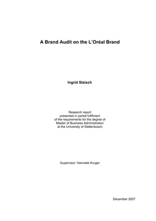 A Brand Audit on the L’Oréal Brand




               Ingrid Staisch




                 Research report
           presented in partial fulfilment
      of the requirements for the degree of
       Master of Business Administration
        at the University of Stellenbosch




          Supervisor: Hannelie Kruger




                                              December 2007
 