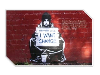 Since last 4 years I am Engaged in crafting innovative strategies and interactive brands for entertainment sector. I am ready To offer my bit 
For a definite change!  