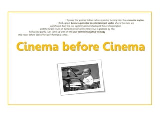 I foresee the ignored Indian culture industry turning into the economic engine. 
I find a great business potential in entertainment sector where the stars are 
worshiped, but the star system has overshadowed the professionalism 
and the larger chunk of domestic entertainment revenue is grabbed by the 
hollywoodgiants. So I came up with an end user centric innovative strategy 
this never before seen innovative format is called.. 
Cinema before Cinema  