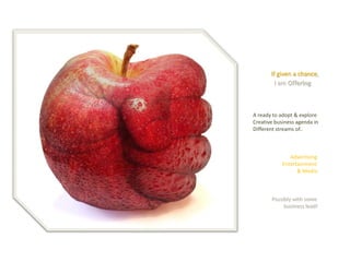 If given a chance, 
I am Offering 
A ready to adopt & explore 
Creative business agenda in 
Different streams of.. 
Advertising 
Entertainment 
& Media 
Possibly with some 
business lead!  