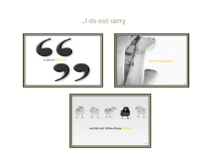 …I do not carry 
a typical mind set 
creative arrogance 
and do not follow those clichés  