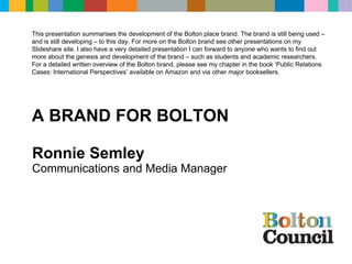 Ronnie Semley Communications and Media Manager COMMUNICATIONS & MARKETING  A BRAND FOR BOLTON This presentation summarises the development of the Bolton place brand. The brand is still being used – and is still developing – to this day. For more on the Bolton brand see other presentations on my Slideshare site. I also have a very detailed presentation I can forward to anyone who wants to find out more about the genesis and development of the brand – such as students and academic researchers. For a detailed written overview of the Bolton brand, please see my chapter in the book ‘Public Relations Cases: International Perspectives’ available on Amazon and via other major booksellers. 