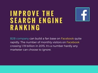 I M P R O V E T H E
S E A R C H E N G I N E
R A N K I N G
B2B company can build a fan base on Facebook quite
rapidly. The number of monthly visitors on Facebook
crossing 1.19 billion in 2015, It’s a number hardly any
marketer can choose to ignore.
 