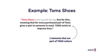 Example: Toms Shoes
“Toms Shoes came up with the tag One for One,
meaning that for every purchased pair of Toms
gives a pair to someone in need. TOMS exists to
improve lives.”
2 elements that are
part of TOMS culture
 