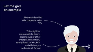 Let me give
an example
They mainly sell to
40+ corporate sales
VPs
This might be
memorable to them:
testimonials of other
enterprise customers,
strong focus on KPI, ROI
and efficiency, a
professional, formal
 