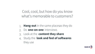 Cool, cool, but how do you know
what’s memorable to customers?
1. Hang-out in the same placesas they do
2. Do one-on-one interviews
3. Look at the content they share
4. Study the look and feel of softwares
they use
 