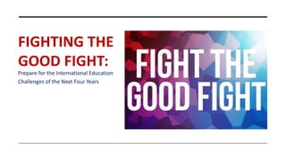 FIGHTING THE
GOOD FIGHT:
Prepare for the International Education
Challenges of the Next Four Years
 
