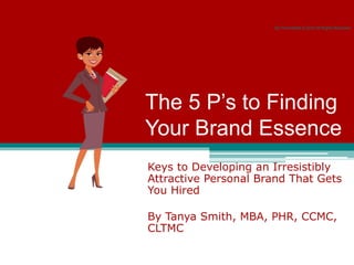 The 5 P’s to Finding
Your Brand Essence
Keys to Developing an Irresistibly
Attractive Personal Brand That Gets
You Hired
By Tanya Smith, MBA, PHR, CCMC,
CLTMC
Be Promotable © 2010 All Rights Reserved
 