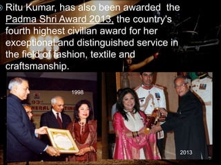  Ritu Kumar, has also been awarded the
Padma Shri Award 2013, the country's
fourth highest civilian award for her
exceptional and distinguished service in
the field of fashion, textile and
craftsmanship.
1998
2013
 