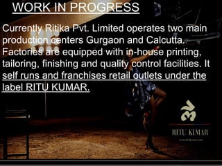 WORK IN PROGRESS
Currently Ritika Pvt. Limited operates two main
production centers Gurgaon and Calcutta.
Factories are equipped with in-house printing,
tailoring, finishing and quality control facilities. It
self runs and franchises retail outlets under the
label RITU KUMAR.
 