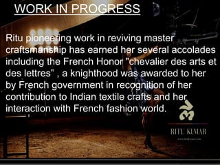 Ritu pioneering work in reviving master
craftsmanship has earned her several accolades
including the French Honor "chevalier des arts et
des lettres” , a knighthood was awarded to her
by French government in recognition of her
contribution to Indian textile crafts and her
interaction with French fashion world.
WORK IN PROGRESS
 
