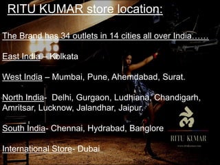 RITU KUMAR store location:
The Brand has 34 outlets in 14 cities all over India……
East India – Kolkata
West India – Mumbai, Pune, Ahemdabad, Surat.
North India- Delhi, Gurgaon, Ludhiana, Chandigarh,
Amritsar, Lucknow, Jalandhar, Jaipur.
South India- Chennai, Hydrabad, Banglore
International Store- Dubai
 