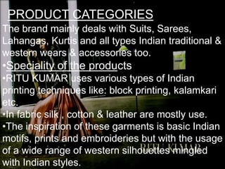 PRODUCT CATEGORIES
The brand mainly deals with Suits, Sarees,
Lahangas, Kurtis and all types Indian traditional &
western wears & accessories too.
•Speciality of the products
•RITU KUMAR uses various types of Indian
printing techniques like: block printing, kalamkari
etc.
•In fabric silk , cotton & leather are mostly use.
•The inspiration of these garments is basic Indian
motifs, prints and embroideries but with the usage
of a wide range of western silhouettes mingled
with Indian styles.
 