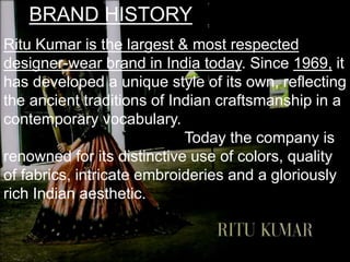 BRAND HISTORY
Ritu Kumar is the largest & most respected
designer-wear brand in India today. Since 1969, it
has developed a unique style of its own, reflecting
the ancient traditions of Indian craftsmanship in a
contemporary vocabulary.
Today the company is
renowned for its distinctive use of colors, quality
of fabrics, intricate embroideries and a gloriously
rich Indian aesthetic.
 