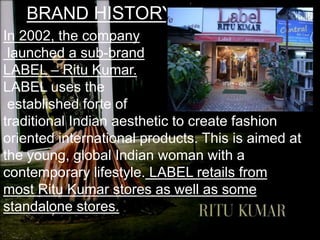 BRAND HISTORY
In 2002, the company
launched a sub-brand
LABEL – Ritu Kumar.
LABEL uses the
established forte of
traditional Indian aesthetic to create fashion
oriented international products. This is aimed at
the young, global Indian woman with a
contemporary lifestyle. LABEL retails from
most Ritu Kumar stores as well as some
standalone stores.
 