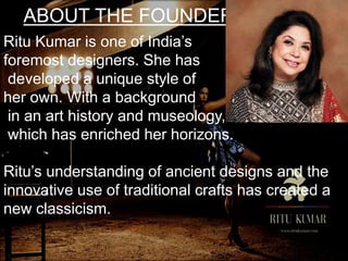 ABOUT THE FOUNDER
Ritu Kumar is one of India’s
foremost designers. She has
developed a unique style of
her own. With a background
in an art history and museology,
which has enriched her horizons.
Ritu’s understanding of ancient designs and the
innovative use of traditional crafts has created a
new classicism.
 