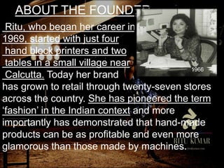 ABOUT THE FOUNDER
Ritu, who began her career in
1969, started with just four
hand block printers and two
tables in a small village near
Calcutta. Today her brand
has grown to retail through twenty-seven stores
across the country. She has pioneered the term
‘fashion’ in the Indian context and more
importantly has demonstrated that hand-made
products can be as profitable and even more
glamorous than those made by machines.
1966
 