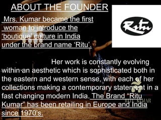 ABOUT THE FOUNDER
Mrs. Kumar became the first
woman to introduce the
‘boutique’ culture in India
under the brand name ‘Ritu’.
Her work is constantly evolving
within an aesthetic which is sophisticated both in
the eastern and western sense, with each of her
collections making a contemporary statement in a
fast changing modern India. The Brand “Ritu
Kumar” has been retailing in Europe and India
since 1970’s.
 