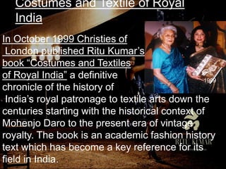 Costumes and Textile of Royal
India
In October 1999 Christies of
London published Ritu Kumar’s
book “Costumes and Textiles
of Royal India” a definitive
chronicle of the history of
India’s royal patronage to textile arts down the
centuries starting with the historical context of
Mohenjo Daro to the present era of vintage
royalty. The book is an academic fashion history
text which has become a key reference for its
field in India.
1999
 