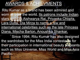 AWARDS & ACHIEVMENTS
Ritu Kumar as a brand has been admired and
worn all over the world. Its patrons include Indian
stars such as Aishwarya Rai, Priyanka Chopra,
Lara Dutta, Dia Mirza to name a few and
international celebrities such as the late Princess
Diana, Mischa Barton, Anoushka Shankar.
Since 1994, Ritu Kumar has also designed
the wardrobes for the Miss India contestants for
their participation in international beauty pageants
such as Miss Universe, Miss World and Miss Asia
Pacific.
 