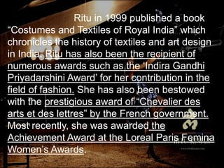 Ritu in 1999 published a book
“Costumes and Textiles of Royal India” which
chronicles the history of textiles and art design
in India. Ritu has also been the recipient of
numerous awards such as the ‘Indira Gandhi
Priyadarshini Award’ for her contribution in the
field of fashion. She has also been bestowed
with the prestigious award of “Chevalier des
arts et des lettres” by the French government.
Most recently, she was awarded the
Achievement Award at the Loreal Paris Femina
Women’s Awards.
 