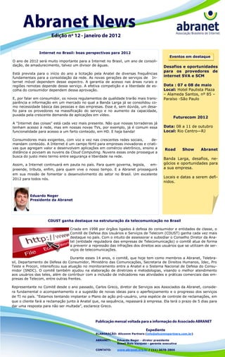 Internet no Brasil: boas perspectivas para 2012
                                                                                              Eventos em destaque
O ano de 2012 será muito importante para a Internet no Brasil, um ano de consoli-
dação, de amadurecimento, talvez um divisor de águas.                                     Desafios e oportunidades
                                                                                          para os provedores de
Está prevista para o início do ano a licitação pela Anatel de diversas frequências
fundamentais para a consolidação da rede. As novas gerações de serviços de In-
                                                                                          internet SVA e SCM
ternet móvel dependem desse espectro. A garantia de acesso nas áreas rurais e
regiões remotas depende desse serviço. A efetiva competição e a liberdade de es-          Data : 07 e 08 de maio
colha do consumidor dependem dessa aprovação.                                             Local: Hotel Paulista Plaza
                                                                                          – Alameda Santos, nº 85 –
E, por falar em consumidor, os novos regulamentos de qualidade trarão mais trans-         Paraíso -São Paulo
parência e informação em um mercado no qual a Banda Larga já se consolidou co-
mo necessidade básica das pessoas e das empresas. Esse é, sem dúvida, um desa-
fio para os provedores na massificação do serviço e no aumento da capacidade,
puxada pela crescente demanda de aplicações em vídeo.
                                                                                                Futurecom 2012
A "Internet das coisas" está cada vez mais presente. Não que nossas torradeiras já
tenham acesso à rede, mas em nossas novas TVs, por exemplo, já é comum essa               Data: 08 a 11 de outubro
funcionalidade para acesso a um farto conteúdo, em HD. E haja banda!                      Local: Rio Centro—RJ

Consumidores mais exigentes, com voz e vez nas crescentes redes sociais,    de-
mandam conteúdo. A Internet é um campo fértil para empresas inovadoras e criati-
vas que agregam valor e desenvolvem aplicações em comércio eletrônico, ensino a            Road       Show   Abranet
distância e povoam as nuvens da Cloud Computing. Nuvens essas onde prossegue a
busca do justo meio termo entre segurança e liberdade na rede.
                                                                                          Banda Larga, desafios, ne-
Assim, a Internet continuará em pauta no país. Para quem governa, legisla, em-            gócios e oportunidades para
preende, tributa, enfim, para quem vive o nosso tempo. E a Abranet prosseguirá            a sua empresa.
em sua missão de fomentar o desenvolvimento do setor no Brasil. Um excelente
2012 para todos nós.
                                                                                          Locais e datas a serem defi-
                                                                                          nidos.


          Eduardo Neger
          Presidente da Abranet




                    CDUST ganha destaque na estruturação da telecomunicação no Brasil

                                 Criada em 1998 por órgãos ligados à defesa do consumidor e entidades de classe, o
                                 Comitê de Defesa dos Usuários e Serviços de Telecom (CDUST) ganha cada vez mais
                                 destaque no país. Com o intuito de assessorar e subsidiar o Conselho Diretor da Ana-
                                 tel (entidade reguladora das empresas de Telecomunicação) o comitê atua de forma
                                 a prevenir a repressão das infrações dos direitos aos usuários que se utilizam de ser-
                                 viços de telecomunicações.

                                  Durante esses 14 anos, o comitê, que hoje tem como membros a Abranet, Telebra-
sil, Departamento de Defesa do Consumidor, Ministério das Comunicações, Secretaria de Direitos Humanos, Idec, Pro
Teste e Procon, intensificou sua atuação no monitoramento entre a Anatel e o Sistema Nacional de Defesa do Consu-
midor (SNDC). O comitê também ajudou na elaboração de diretrizes e metodologias, visando o melhor atendimento
aos usuários das teles, além de contribuir com a inclusão de indicadores nas atividades e práticas comerciais das em-
presas de Telecom, entre outras frentes.

Representante no Comitê desde o ano passado, Carlos Greco, diretor de Serviços aos Associados da Abranet, conside-
ra fundamental o acompanhamento e a sugestão de novas ideias para o aperfeiçoamento e o progresso dos serviços
de TI no país. ―Estamos tentando implantar o Plano de ação pró-usuário, uma espécie de controle de reclamações, em
que o cliente fará a reclamação junto à Anatel que, na sequência, repassará à empresa. Ela terá o prazo de 5 dias para
dar uma resposta para não ser multada‖, esclarece Greco.




                                                ELABORAÇÃO: Allcomm Partners (info@allcommpartners.com.br)

                                                ABRANET:    Eduardo Neger - diretor presidente
                                                            Roseli Ruiz Vazquez - gerente executiva

                                                CONTATO:    www.abranet.org.br / (11) 3078-3866
 