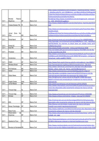 http://www.cinzeleditora.com.br/palavra_maconica/ultimas_noticia
                                                      s_detalhes.php?id_not=1394&titulo_not=Marco%20civil:%20regula%
                                                      C3%A7%C3%A3o%20da%20internet%20no%20Brasil%20deve%20ser
                                                      %20votada%20nesta%20ter%C3%A7a-
        Revista       Palavra                         feira&img=http://www.cinzeleditora.com.br/imagens/ult_noticias/n
13/11   Maçônica                SP      Marco Civil   ot_1394_835295220.jpg&dcr=
                                                      http://www.cidademodelofm.com.br/site/noticia_imprime.php?id=4
13/11   Cidade Modelo FM PI             Marco Civil   889

                                                      http://www.jornalzonasulpoa.com.br/materia.php?manchete=Marc
                                                      o%20Civil%20-
        Jornal     Zona   Sul                         %20Regula%C3%A7%C3%A3o%20da%20internet%20no%20Brasil%20
13/11   POA                     RS      Marco Civil   %20deve%20ser%20votada%20nesta%20ter%C3%A7a%20feira

13/11   Portal Band             SP      Marco Civil   http://noticias.band.uol.com.br/brasil/noticia/?id=100000549832
                                                      http://portalgc.com.br/portal/noticias/4389/Marco_civil:_regula%C3
                                                      %A7%C3%A3o_da_internet_no_Brasil_deve_ser_votada_nesta_ter%
13/11   Portal GC               SC      Marco Civil   C3%A7a-feira.html
13/11   Fest PB                 PB      Marco Civil   http://www.festpb.com/v2/ler_noticia.asp?idnoticia=3938
                                                      http://prodabel.pbh.gov.br/content/clipping-n%C2%BA-212-do-dia-
13/11   Prodabel                BH      Marco Civil   13-de-novembro-de-2012
                                                      http://www.construtiva.com.br/portal/site/default.asp?TroncoID=73
                                                      5260&SecaoID=826393&SubsecaoID=840637&Template=../artigosno
13/11   Construtiva             RS      Marco Civil   ticias/user_exibir.asp&ID=746251

13/11   FNDC                    DF      Marco Civil   http://www.fndc.org.br/internas.php?p=noticias&cont_key=848917
13/11   Wireless Brasil         SP      Marco Civil   http://wirelessbrasil.org/bloco/2012/novembro/nov_13b.html
                                                      http://www.r10noticias.com/imprimir.php?pg=noticia&id=6639-
13/11   R10 Notícias            BA      Marco Civil   Relator_altera_texto_do_marco_civil.html&imprimir=S
13/11   Vector                  SP      Marco Civil   http://www.vectorservicos.com.br/v02/blog.php?id_blog=17
                                                      http://g1.globo.com/globo-news/noticia/2012/11/marco-civil-da-
13/11   Globo News              SP      Marco Civil   internet-garante-liberdade-de-expressao-diz-relator.html
                                                      http://knightcenter.utexas.edu/pt-br/blog/00-12068-liberdade-
                                                      digital-no-brasil-esta-ameacada-por-mudancas-no-marco-civil-da-
13/11   Knight Center           Inter   Marco Civil   internet-diz-
13/11   Jornal Massa            BA      Marco Civil   http://www.jornalmassa.com.br/imprimir.jsf?id=120276
                                                      http://www.tribunahoje.com/noticia/46131/politica/2012/11/13/ca
                                                      mara-dos-deputados-adia-novamente-votacao-do-marco-civil-da-
13/11   Trinuna Hoje            AL      Marco Civil   internet.html

14/11   Trinuna Hoje            AL      Marco Civil   http://www.achanoticias.com.br/noticia.kmf?noticia=19264280
14/11   Síntese                 SP      Marco Civil   http://www.sintese.com/noticia_integra_new.asp?id=246043

                                                      http://noticias.bol.uol.com.br/tecnologia/2012/11/13/camara-dos-
14/11   BOL                     SP      Marco Civil   deputados-adia-novamente-votacao-do-marco-civil-da-internet.jhtm
                                                      http://kanau.com.br/relator-muda-texto-do-marco-civil-para-
14/11   Kanau Tecnologia        SP      Marco Civil   impedir-que-anatel-regulamenteinternet/
                                                      http://www.redefonte.com/2012/11/14/camara-dos-deputados-adia-
14/11   Rede Fonte              GO      Marco Civil   novamente-votacao-do-marco-civil-da-internet/
        Observatório      da                          http://www.observatoriodaimprensa.com.br/news/view/_ed721_lib
19/11   Imprensa                SP      Marco Civil   erdade_em_jogo

                                                      http://www.gazetadopovo.com.br/opiniao/conteudo.phtml?id=1319
20/11   Gazeta do Povo          PR      Marco Civil   811&tit=Alteracoes-colocam-a-internet-brasileira-em-risco

                                                      http://www.revistanordeste.com.br/noticias/economia/relator+do+
20/11   Revista do Nordeste PB          Marco Civil   marco+civil+se+diz+%60animado%60+para+votar+projeto+hoje-3240
 
