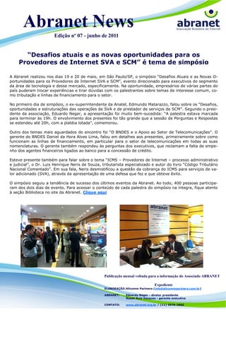 Abranet News
                       Edição nº 07 - junho de 2011


      “Desafios atuais e as novas oportunidades para os
    Provedores de Internet SVA e SCM” é tema de simpósio

A Abranet realizou nos dias 19 e 20 de maio, em São Paulo/SP, o simpósio “Desafios Atuais e as Novas O-
portunidades para os Provedores de Internet SVA e SCM”, evento direcionado para executivos do segmento
da área de tecnologia e desse mercado, especificamente. Na oportunidade, empresários de várias partes do
país puderam trocar experiências e tirar dúvidas com os palestrantes sobre temas de interesse comum, co-
mo tributação e linhas de financiamento para o setor.

No primeiro dia de simpósio, o ex-superintendente da Anatel, Edmundo Matarazzo, falou sobre os “Desafios,
oportunidades e estruturações das operações de SVA e de prestador de serviços de SCM”. Segundo o presi-
dente da associação, Eduardo Neger, a apresentação foi muito bem-sucedida: “A palestra estava marcada
para terminar às 19h. O envolvimento dos presentes foi tão grande que a sessão de Perguntas e Respostas
se estendeu até 20h, com a platéia lotada”, comemorou.

Outro dos temas mais aguardados do encontro foi “O BNDES e o Apoio ao Setor de Telecomunicações”. O
gerente do BNDES Daniel da Hora Alves Lima, falou em detalhes aos presentes, primeiramente sobre como
funcionam as linhas de financiamento, em particular para o setor de telecomunicações em todas as suas
nomenclaturas. O gerente também respondeu às perguntas dos executivos, que reclamam a falta de empe-
nho dos agentes financeiros ligados ao banco para a concessão de crédito.

Esteve presente também para falar sobre o tema “ICMS – Provedores de Internet – processo administrativo
e judicial”, o Dr. Luis Henrique Neris de Souza, tributarista especializado e autor do livro “Código Tributário
Nacional Comentado”. Em sua fala, Neris desmistificou a questão da cobrança do ICMS para serviços de va-
lor adicionado (SVA), através da apresentação de uma defesa que fez e que obteve êxito.

O simpósio seguiu a tendência de sucesso dos últimos eventos da Abranet. Ao todo, 400 pessoas participa-
ram dos dois dias de evento. Para acessar o conteúdo de cada palestra do simpósio na íntegra, fique atento
à seção Biblioteca no site da Abranet. Clique aqui




                                                  Publicação mensal voltada para a informação do Associado ABRANET

                                                                                Expediente
                                                  ELABORAÇÃO: Allcomm Partners (info@allcommpartners.com.br)

                                                  ABRANET:    Eduardo Neger - diretor presidente
                                                              Roseli Ruiz Vazquez - gerente executiva

                                                  CONTATO:    www.abranet.org.br / (11) 3078-3866
 