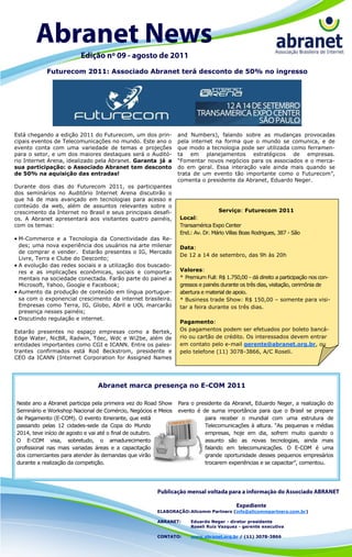 Futurecom 2011: Associado Abranet terá desconto de 50% no ingresso




Está chegando a edição 2011 do Futurecom, um dos prin-         and Numbers), falando sobre as mudanças provocadas
cipais eventos de Telecomunicações no mundo. Este ano o        pela internet na forma que o mundo se comunica, e de
evento conta com uma variedade de temas e projeções            que modo a tecnologia pode ser utilizada como ferramen-
para o setor, e um dos maiores destaques será o Auditó-        ta em planejamentos estratégicos de empresas.
rio Internet Arena, idealizado pela Abranet. Garanta já a      “Fomentar novos negócios para os associados e o merca-
sua participação: o Associado Abranet tem desconto             do em geral. Essa interação vale ainda mais quando se
de 50% na aquisição das entradas!                              trata de um evento tão importante como o Futurecom”,
                                                               comenta o presidente da Abranet, Eduardo Neger.
Durante dois dias do Futurecom 2011, os participantes
dos seminários no Auditório Internet Arena discutirão o
que há de mais avançado em tecnologias para acesso e
conteúdo da web, além de assuntos relevantes sobre o
crescimento da Internet no Brasil e seus principais desafi-                    Serviço: Futurecom 2011
os. A Abranet apresentará aos visitantes quatro painéis,       Local:
com os temas:                                                  Transamérica Expo Center
                                                               End.: Av. Dr. Mário Villas Boas Rodrigues, 387 - São
 M-Commerce e a Tecnologia da Conectividade das Re-
  des; uma nova experiência dos usuários na arte milenar       Data:
  de comprar e vender. Estarão presentes o IG, Mercado
                                                               De 12 a 14 de setembro, das 9h às 20h
  Livre, Terra e Clube do Desconto;
 A evolução das redes sociais e a utilização dos buscado-
  res e as implicações econômicas, sociais e comporta-         Valores:
  mentais na sociedade conectada. Farão parte do painel a      * Premium Full: R$ 1.750,00 - dá direito a participação nos con-
  Microsoft, Yahoo, Google e Facebook;                         gressos e painéis durante os três dias, visitação, cerimônia de
 Aumento da produção de conteúdo em língua portugue-          abertura e material de apoio.
  sa com o exponencial crescimento da internet brasileira.     * Business trade Show: R$ 150,00 – somente para visi-
  Empresas como Terra, IG, Globo, Abril e UOL marcarão         tar a feira durante os três dias.
  presença nesses painéis;
 Discutindo regulação e internet.
                                                               Pagamento:
Estarão presentes no espaço empresas como a Bertek,            Os pagamentos podem ser efetuados por boleto bancá-
Edge Water, NicBR, Radwin, Tdec, Wdc e Wi2be, além de          rio ou cartão de crédito. Os interessados devem entrar
entidades importantes como CGI e ICANN. Entre os pales-        em contato pelo e-mail gerente@abranet.org.br, ou
trantes confirmados está Rod Beckstrom, presidente e           pelo telefone (11) 3078-3866, A/C Roseli.
CEO da ICANN (Internet Corporation for Assigned Names




                               Abranet marca presença no E-COM 2011

Neste ano a Abranet participa pela primeira vez do Road Show   Para o presidente da Abranet, Eduardo Neger, a realização do
Seminário e Workshop Nacional de Comércio, Negócios e Meios    evento é de suma importância para que o Brasil se prepare
de Pagamento (E-COM). O evento itinerante, que está                      para receber o mundial com uma estrutura de
passando pelas 12 cidades-sede da Copa do Mundo                          Telecomunicações à altura. “As pequenas e médias
2014, teve início de agosto e vai até o final de outubro.                empresas, hoje em dia, sofrem muito quando o
O E-COM visa, sobretudo, o amadurecimento                                assunto são as novas tecnologias, ainda mais
profissional nas mais variadas áreas e a capacitação                     falando em telecomunicações. O E-COM é uma
dos comerciantes para atender às demandas que virão                      grande oportunidade desses pequenos empresários
durante a realização da competição.                                      trocarem experiências e se capacitar”, comentou.




                                                      ELABORAÇÃO: Allcomm Partners (info@allcommpartners.com.br)

                                                      ABRANET:     Eduardo Neger - diretor presidente
                                                                   Roseli Ruiz Vazquez - gerente executiva

                                                      CONTATO:     www.abranet.org.br / (11) 3078-3866
 