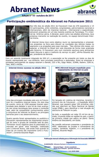 Participação emblemática da Abranet no Futurecom 2011
                           Nos três dias da edição 2011 do Futurecom mais de 278 expositores e 14
                           mil participantes, entre visitantes, congressistas, patrocinadores nacionais e
                           internacionais, além da imprensa nacional , internacional e especializada,
                           estiveram presentes em um dos maiores eventos de Tecnologia, TI e Inter-
                           net da América Latina. A Abranet, assim como nas edições anteriores, teve
                           presença marcante na realização do evento, no espaço denominado Inter-
                           net Arena.

                           A Internet Arena teve como objetivo reunir os representantes e empresá-
                           rios presentes na feira para discutir as novidades dos últimos meses no
                           segmento e as projeções para esse mercado. “Nos últimos três meses, em
                           especial, a Internet no Brasil tem sido discutida de forma mais acalorada
                           pelo Governo. O Futurecom veio num momento oportuno para alinharmos
                           nosso discurso e para a melhoria do serviço no país”, afirma Eduardo Ne-
                           ger, presidente da Abranet.

Com um estande totalmente integrado de 209 m², a associação se fez presente em todos os dias de
evento representada por sua diretoria, seus principais executivos e associados. Entre as empresas e
entidades participantes do espaço estavam a Bertek, CGI e Nic, Edge Water, ICANN, Radwin, CDN br,
Tdec, WDC e Wi2be.

   Internet Arena: sucesso na edição 2011                  WDC/Abranet lançam expedição para
                                                            mapeamento da internet no país




Uma das principais novidades este ano no Future-       Foi lançada em coletiva de imprensa, durante o
com foi o Auditório Internet Arena. Em dois dias       primeiro dia do Futurecom , a Expedição WDC/
do evento, cerca de 1200 pessoas tiveram opor-         Abranet, que passará pelas 100 primeiras cida-
tunidade para debater o que há de mais avança-         des que aderiram ao Plano Nacional de Banda
do nas novas tecnologias para acesso e conteúdo        Larga (PNBL), para identificar a real situação da
web, além de compartilhar conhecimentos sobre          estrutura de Telecom no país.
a conjuntura da Internet no Brasil e as principais
barreiras para o seu desenvolvimento.                  Ao todo, a expedição vai rodar 25 mil km de es-
                                                       trada, cruzando todas as regiões do país, a partir
Quatro painéis foram apresentados no auditório e       da primeira cidade que aderiu ao plano: Santo
trouxeram representantes de importantes empre-         Antônio do Descoberto, em Goiás.
sas do ramo e grupos de conteúdo web do país.
“Fomentar novos negócios para os associados e o        Na ocasião estiveram presentes o presidente da
mercado em geral: essa interação, viabilizada          WDC, idealizador do projeto e comandante da
com o Internet Arena, vale ainda mais quando se        viagem, Vanderlei Vigatieri, e o presidente da
trata de um evento tão importante como o Futu-         Abranet, Eduardo Neger.
recom”, comenta Eduardo Neger.




                                            ELABORAÇÃO: Allcomm Partners (info@allcommpartners.com.br)

                                            ABRANET:    Eduardo Neger - diretor presidente
                                                        Roseli Ruiz Vazquez - gerente executiva

                                            CONTATO:    www.abranet.org.br / (11) 3078-3866
 